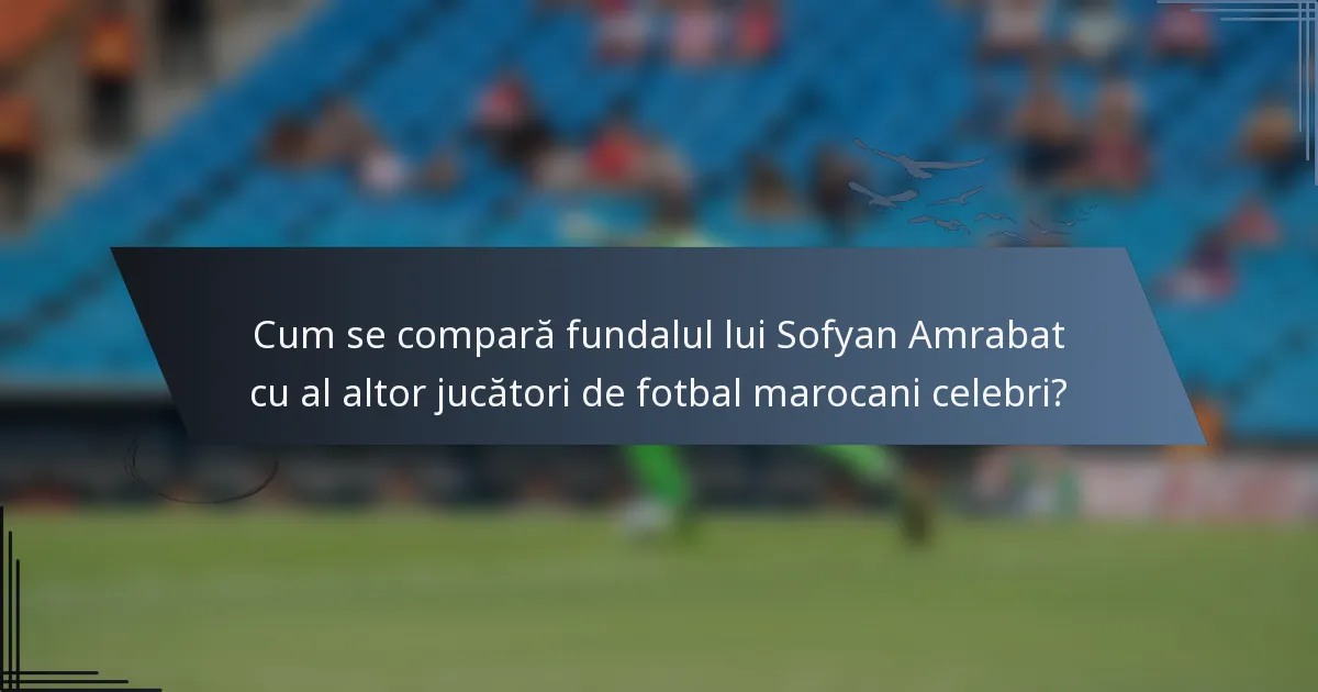 Cum se compară fundalul lui Sofyan Amrabat cu al altor jucători de fotbal marocani celebri?